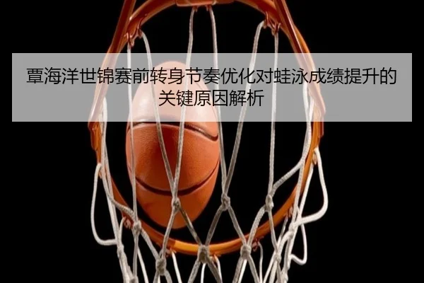 覃海洋世锦赛前转身节奏优化对蛙泳成绩提升的关键原因解析