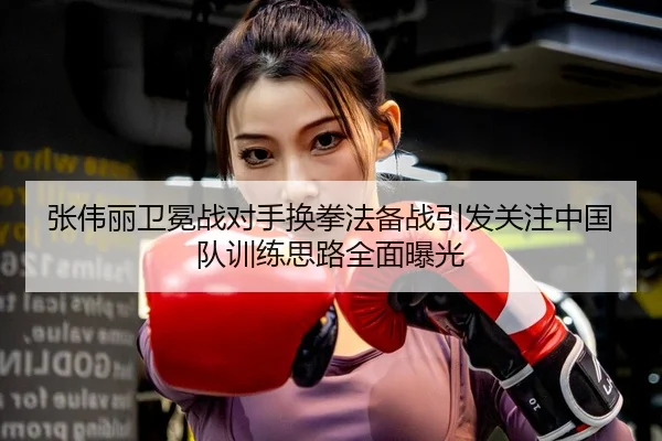 张伟丽卫冕战对手换拳法备战引发关注中国队训练思路全面曝光