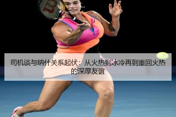 司机谈与纳什关系起伏：从火热到冰冷再到重回火热的深厚友谊